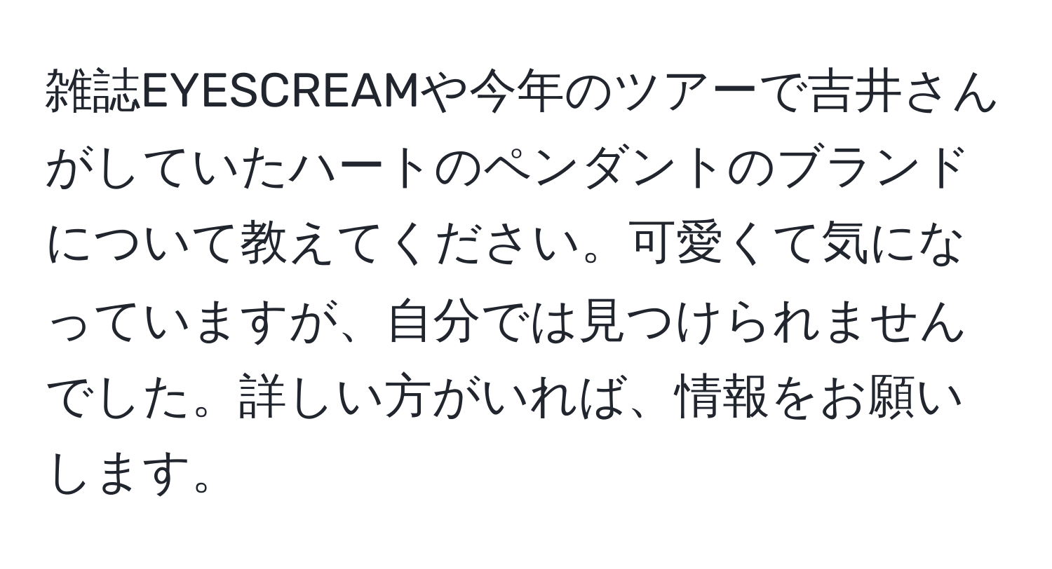 雑誌EYESCREAMや今年のツアーで吉井さんがしていたハートのペンダントのブランドについて教えてください。可愛くて気になっていますが、自分では見つけられませんでした。詳しい方がいれば、情報をお願いします。