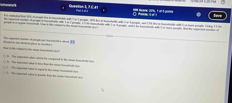 5:20 PM
omework Question 3, 7.C.41 HW Score: 20%, 1 of 5 points
Part 2 of 2 Points: 0 of 1 Save
It is estimated that 50% of people live in households with 1 or 2 people, 28% live in households with 3 or 4 people, and 13% live in households with 5 or more people. Using 1.5 for
the expected number of people in households with 1 or 2 people, 3.5 for households with 3 or 4 people, and 6 for households with 5 or more people, find the expected number of
people in a regular household. How is this related to the mean household size?
The expected number of people per household is about 2.5
(Round to one decimal place as needed.)
How is this related to the mean household size?
A. The expected value cannot be compared to the mean household size
B. The expected value is less than the mean household size.
C. The expected value is equal to the mean household size
D. The expected value is greater than the mean household size.