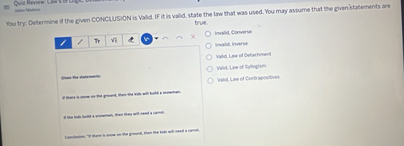 Quiz Review: Law's of Logic.
Jadén Madérs
You try: Determine if the given CONCLUSION is Valid. IF it is valid, state the law that was used. You may assume that the given statements are
true.
/ T_T sqrt(± ) Invalid, Converse
Invalid, Inverse
Valid, Law of Detachment
Given the statements: Valid, Law of Syllogism
Valid, Law of Contrapositives
If there is snow on the ground, then the kids will build a snowman.
If the kids build a snowman, then they will need a carrot.
Conclusion: "If there is snow on the ground, then the kids will need a carrot.