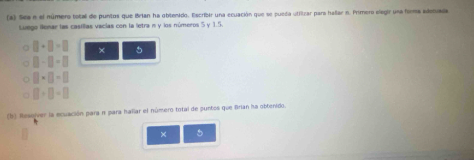 Sea e el número total de puntos que Brian ha obtenido. Escribir una ecuación que se pueda utilizar para hallar n. Primero elegir una forma adecuada 
Luego llenar las casillas vacías con la letra n y los números 5 y 1.5.
□ +□ =□ × 5
□ -□ =□
□ * □ =□
□ +□ =□
(b) Resolver la ecuación para n para hallar el número total de puntos que Brian ha obtenido. 
× 5