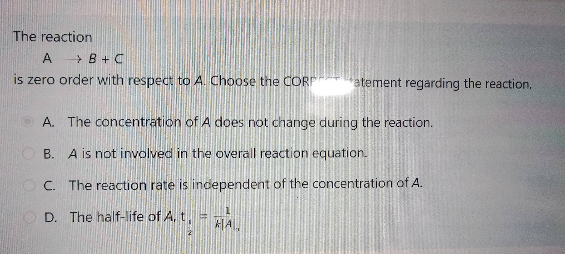 The reaction
Ato B+C
is zero order with respect to A. Choose the CORP"αT tatement regarding the reaction.
A. The concentration of A does not change during the reaction.
B. A is not involved in the overall reaction equation.
C. The reaction rate is independent of the concentration of A.
D. The half-life of A, t_ 1/2 =frac 1k[A]_o