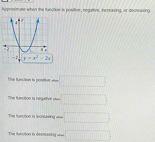 Approximate when the function is positive, negative, increasing, or decreasing.
The function is positive when □ =□
The function is negative when □
The function is increasing when □ =□
The function is decreasing when □°