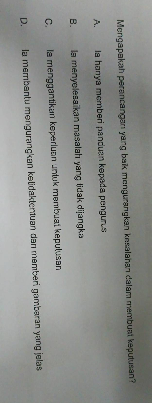 Mengapakah perancangan yang baik mengurangkan kesalahan dalam membuat keputusan?
A. Ia hanya memberi panduan kepada pengurus
B. Ia menyelesaikan masalah yang tidak dijangka
C. Ia menggantikan keperluan untuk membuat keputusan
D. Ia membantu mengurangkan ketidaktentuan dan memberi gambaran yang jelas