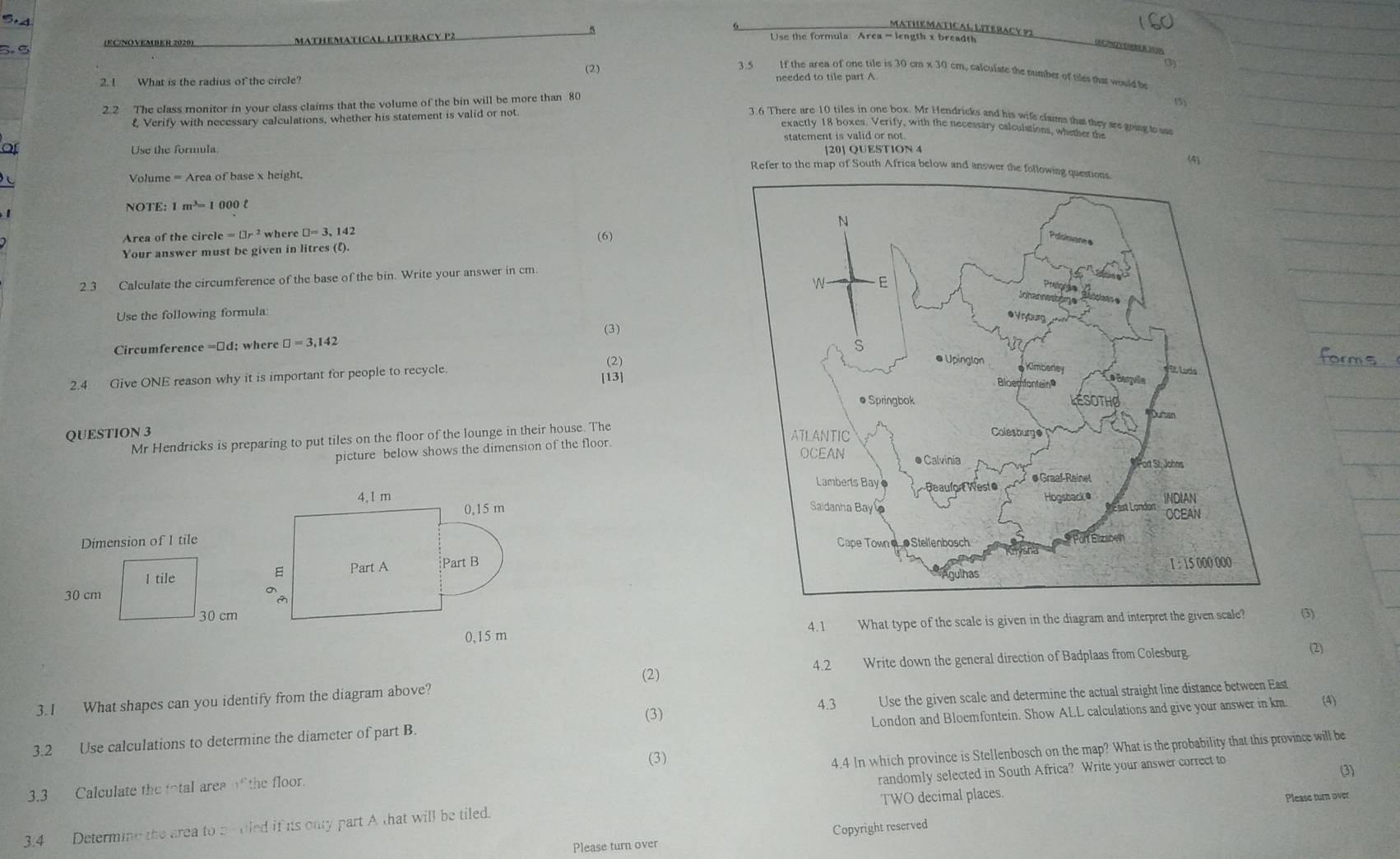 MATHEMATICAL  LITERAC Y P CHV(5 B )2
(ECNOVEMBER 2020) MaTHeMAtiCAl LITeRACy P2
Use the formula Area = length x breadth
3.5 If the area of one tile is 30 cm x 30 cm, calculate the number of tiles thas would be
2. I What is the radius of the circle? (2) needed to tile part A
2.2 The class monitor in your class claims that the volume of the bin will be more than 80 (5)
& Verify with necessary calculations, whether his statement is valid or not.
3.6 There are 10 tiles in one box. Mr Hendricks and his wife claims that they are going to s
exactly 18 boxes. Verify, with the necessary calculations, whether the
Use the formula statement is valid or not.
[20] QUESTION 4
(4)
Refer to the map of South Africa below and answer 
Volume = Area of base x height.
NOTE: 1 m³= 1 000 l
 
Area of the circle =□ r^2 where □ =3,142
(6)
Your answer must be given in litres (l).
2.3 Calculate the circumference of the base of the bin. Write your answer in cm.
Use the following formula:
Circumference ; wher □ =3,142 (3)
2.4 Give ONE reason why it is important for people to recycle [13] (2)
QUESTION 3 
Mr Hendricks is preparing to put tiles on the floor of the lounge in their house. The
picture below shows the dimension of the floor.
4, 1 m 
0,15 m
 
 Part A Part B
(3)
0,15 m 4.1 What type of the scale is given in the diagram and interpret the given scale?
(2) Write down the general direction of Badplaas from Colesburg.
(2)
4.2
(3) Use the given scale and determine the actual straight line distance between East
3. I What shapes can you identify from the diagram above?
4.3 (4)
London and Bloemfontein. Show ALL calculations and give your answer in km.
3.2 Use calculations to determine the diameter of part B.
4.4 In which province is Stellenbosch on the map? What is the probability that this province will be
randomly selected in South Africa? Write your answer correct to
(3)
3.3 Calculate the fotal area of the floor. (3)
TWO decimal places.
Please turn over
3.4 Determine the area to bf tled if is onty part A that will be tiled.
Please turn over Copyright reserved