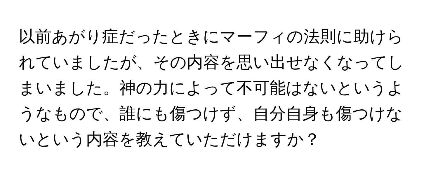 以前あがり症だったときにマーフィの法則に助けられていましたが、その内容を思い出せなくなってしまいました。神の力によって不可能はないというようなもので、誰にも傷つけず、自分自身も傷つけないという内容を教えていただけますか？