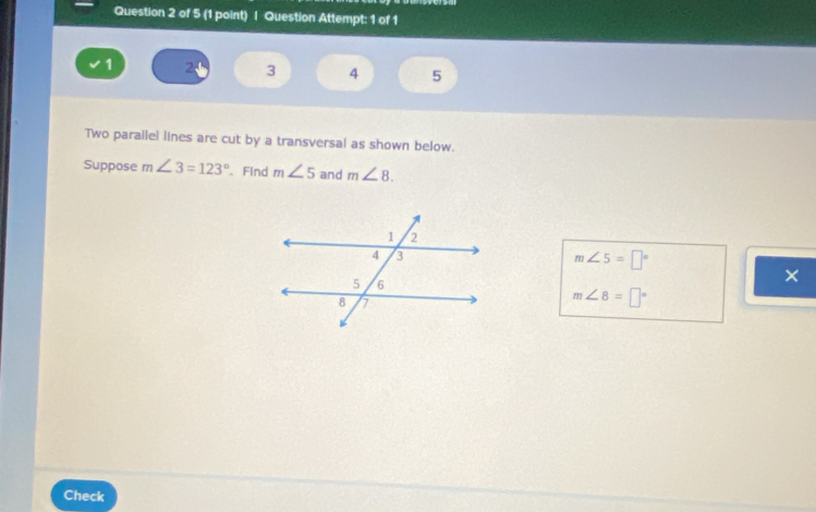 Question Attempt: 1 of 1
1 2 3 4 5
Two parailel lines are cut by a transversal as shown below. 
Suppose m∠ 3=123° 、 Find m∠ 5 and m∠ 8.
m∠ 5=□°
×
m∠ 8=□°
Check