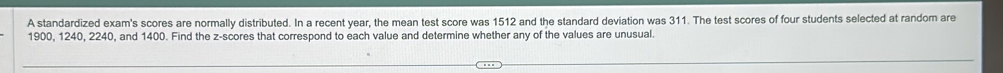 A standardized exam's scores are normally distributed. In a recent year, the mean test score was 1512 and the standard deviation was 311. The test scores of four students selected at random are
1900, 1240, 2240, and 1400. Find the z-scores that correspond to each value and determine whether any of the values are unusual.