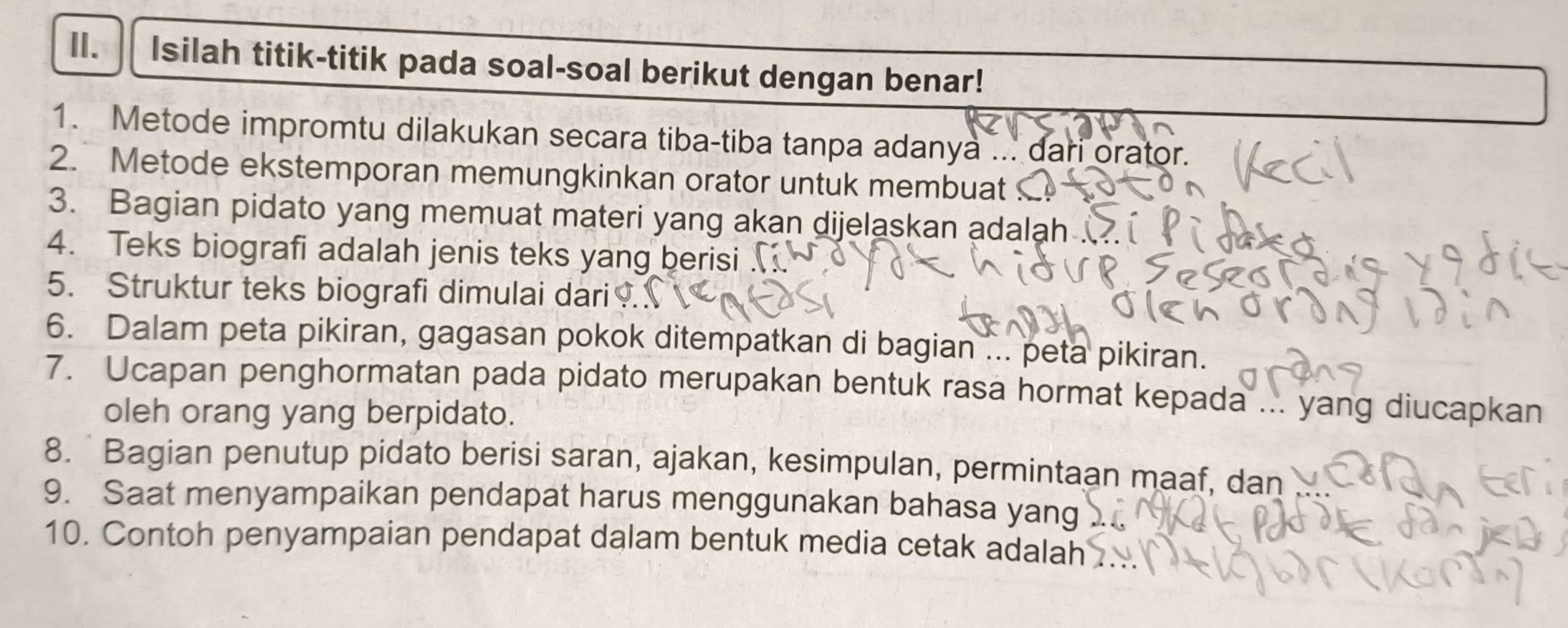 Isilah titik-titik pada soal-soal berikut dengan benar! 
1. Metode impromtu dilakukan secara tiba-tiba tanpa adanya ... dari orator. 
2. Metode ekstemporan memungkinkan orator untuk membuat 
3. Bagian pidato yang memuat materi yang akan dijelaskan adalah . 
4. Teks biografi adalah jenis teks yang berisi . 
5. Struktur teks biografi dimulai dari 
6. Dalam peta pikiran, gagasan pokok ditempatkan di bagian ... peta pikiran. 
7. Ucapan penghormatan pada pidato merupakan bentuk rasa hormat kepada ... yang diucapkan 
oleh orang yang berpidato. 
8. Bagian penutup pidato berisi saran, ajakan, kesimpulan, permintaan maaf, dan 
9. Saat menyampaikan pendapat harus menggunakan bahasa yang 
10. Contoh penyampaian pendapat dalam bentuk media cetak adalah