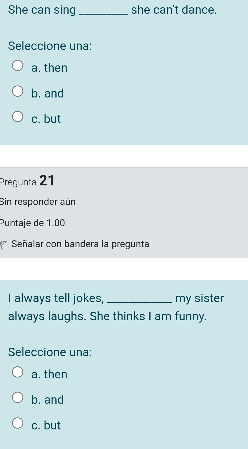 She can sing_ she can't dance.
Seleccione una:
a. then
b. and
c. but
Pregunta 21
Sin responder aún
Puntaje de 1.00
Señalar con bandera la pregunta
I always tell jokes, _my sister
always laughs. She thinks I am funny.
Seleccione una:
a. then
b. and
c. but