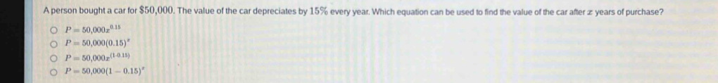 A person bought a car for $50,000. The value of the car depreciates by 15% every year. Which equation can be used to find the value of the car after æ years of purchase?
P=50,000x^(0.15)
P=50,000(0.15)^x
P=50,000x^((1-0.15))
P=50,000(1-0.15)^x
