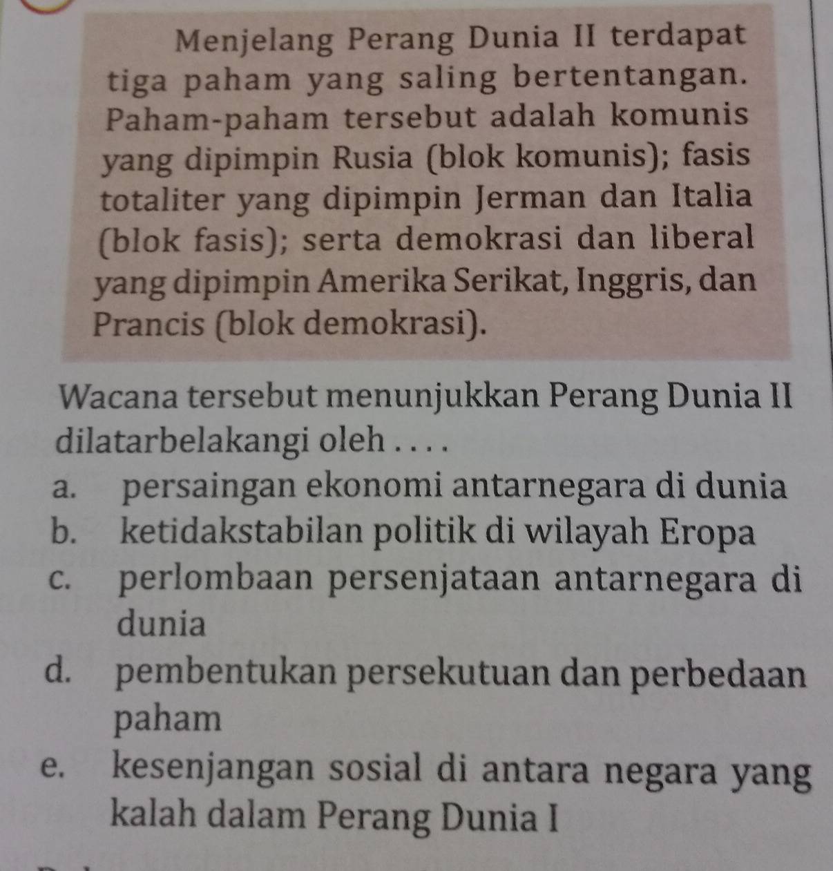 Menjelang Perang Dunia II terdapat
tiga paham yang saling bertentangan.
Paham-paham tersebut adalah komunis
yang dipimpin Rusia (blok komunis); fasis
totaliter yang dipimpin Jerman dan Italia
(blok fasis); serta demokrasi dan liberal
yang dipimpin Amerika Serikat, Inggris, dan
Prancis (blok demokrasi).
Wacana tersebut menunjukkan Perang Dunia II
dilatarbelakangi oleh . . . .
a. persaingan ekonomi antarnegara di dunia
b. ketidakstabilan politik di wilayah Eropa
c. perlombaan persenjataan antarnegara di
dunia
d. pembentukan persekutuan dan perbedaan
paham
e. kesenjangan sosial di antara negara yang
kalah dalam Perang Dunia I