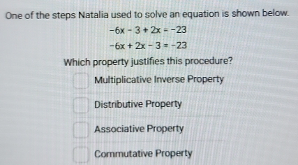 One of the steps Natalia used to solve an equation is shown below.
-6x-3+2x=-23
-6x+2x-3=-23
Which property justifies this procedure?
Multiplicative Inverse Property
Distributive Property
Associative Property
Commutative Property