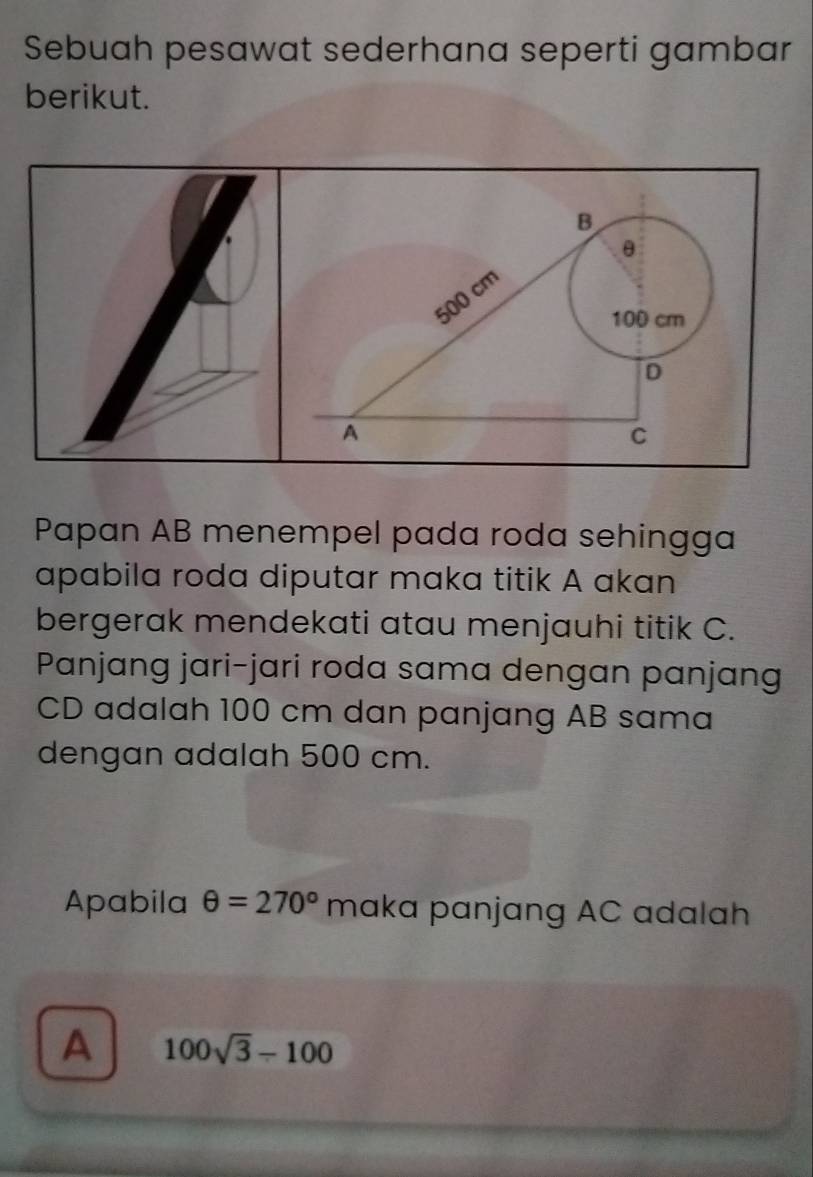 Sebuah pesawat sederhana seperti gambar 
berikut. 
Papan AB menempel pada roda sehingga 
apabila roda diputar maka titik A akan 
bergerak mendekati atau menjauhi titik C. 
Panjang jari-jari roda sama dengan panjang
CD adalah 100 cm dan panjang AB sama 
dengan adalah 500 cm. 
Apabila θ =270° maka panjang AC adalah 
A 100sqrt(3)-100