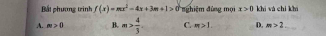 Bắt phương trình f(x)=mx^2-4x+3m+1>0 nghiệm đúng mọi x>0 khi và chỉ khí
A. m>0 B. m> 4/3 . C. m>1. D. m>2.