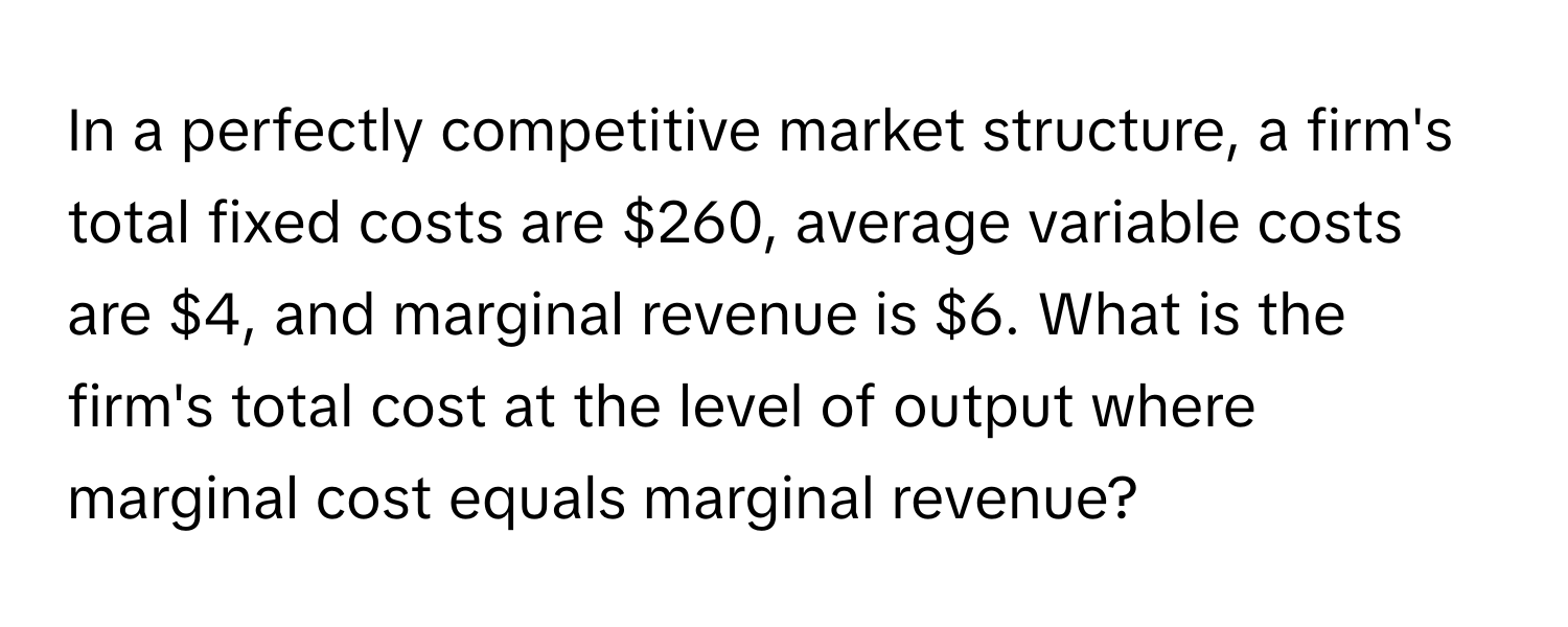 In a perfectly competitive market structure, a firm's total fixed costs are $260, average variable costs are $4, and marginal revenue is $6. What is the firm's total cost at the level of output where marginal cost equals marginal revenue?