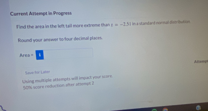 Current Attempt in Progress 
Find the area in the left tail more extreme than z=-2.51 in a standard normal distribution. 
Round your answer to four decimal places. 
Area = i 
Attempl 
Save for Later 
Using multiple attempts will impact your score.
50% score reduction after attempt 2