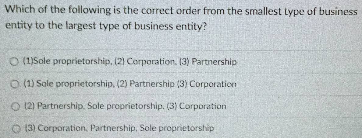 Which of the following is the correct order from the smallest type of business
entity to the largest type of business entity?
(1)Sole proprietorship, (2) Corporation, (3) Partnership
(1) Sole proprietorship, (2) Partnership (3) Corporation
(2) Partnership, Sole proprietorship, (3) Corporation
(3) Corporation, Partnership, Sole proprietorship