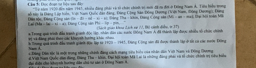 Đọc đoạn tư liệu sau đây:
“Từ năm 1920 đến năm 1945, nhiều đảng phái và tổ chức chính trị mới đã ra đời ở Đông Nam Á. Tiêu biểu trong
số này là Đảng Lập hiến, Việt Nam Quốc dân đảng, Đảng Cộng Sản Đông Dương (Việt Nam, Động Dương), Đảng
Dân tộc, Đảng Cộng sản (ln - do-ne-xi-a); Đảng Tha - khin, Đảng Cộng sản (Mi - an - ma); Đại hội toàn Mã
Lai (Ma -[ai-xi-a); Đảng Cộng sản Phi - lip - pin,.”
(Sách giáo khoa Lịch sử 11, Bộ cánh diều, tr. 37)
a.Trong quá trình đấu tranh giành độc lập, nhân dân các nước Đông Nam Á đã thành lập được nhiều tổ chức chính
trị và đáng phái theo các khuynh hướng khác nhau.
b.Trong quá trình đấu tranh giành độc lập từ 920-1945 5, Đảng Cộng sản đã được thành lập ở tất cả các nước Đông
Nam A.
c.Đảng Dân tộc là một trong những chính đảng cách mạng tiêu biểu của nhân dân Việt Nam và Đông Dương.
d.Việt Nam Quốc dân đảng, Đảng Tha - khin, Đại hội toàn Mã Lai là những đảng phái và tổ chức chính trị tiêu biểu
đại diện cho khuynh hướng dân chủ tư sản ở Đông Nam Á.