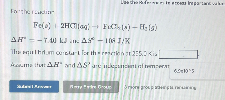 Use the References to access important value 
For the reaction
Fe(s)+2HCl(aq)to FeCl_2(s)+H_2(g)
△ H°=-7.40kJ and △ S°=108J/K
The equilibrium constant for this reaction at 255.0 K is □. 
Assume that △ H° and △ S° are independent of temperat
6.9* 10^(wedge)5
Submit Answer Retry Entire Group 3 more group attempts remaining