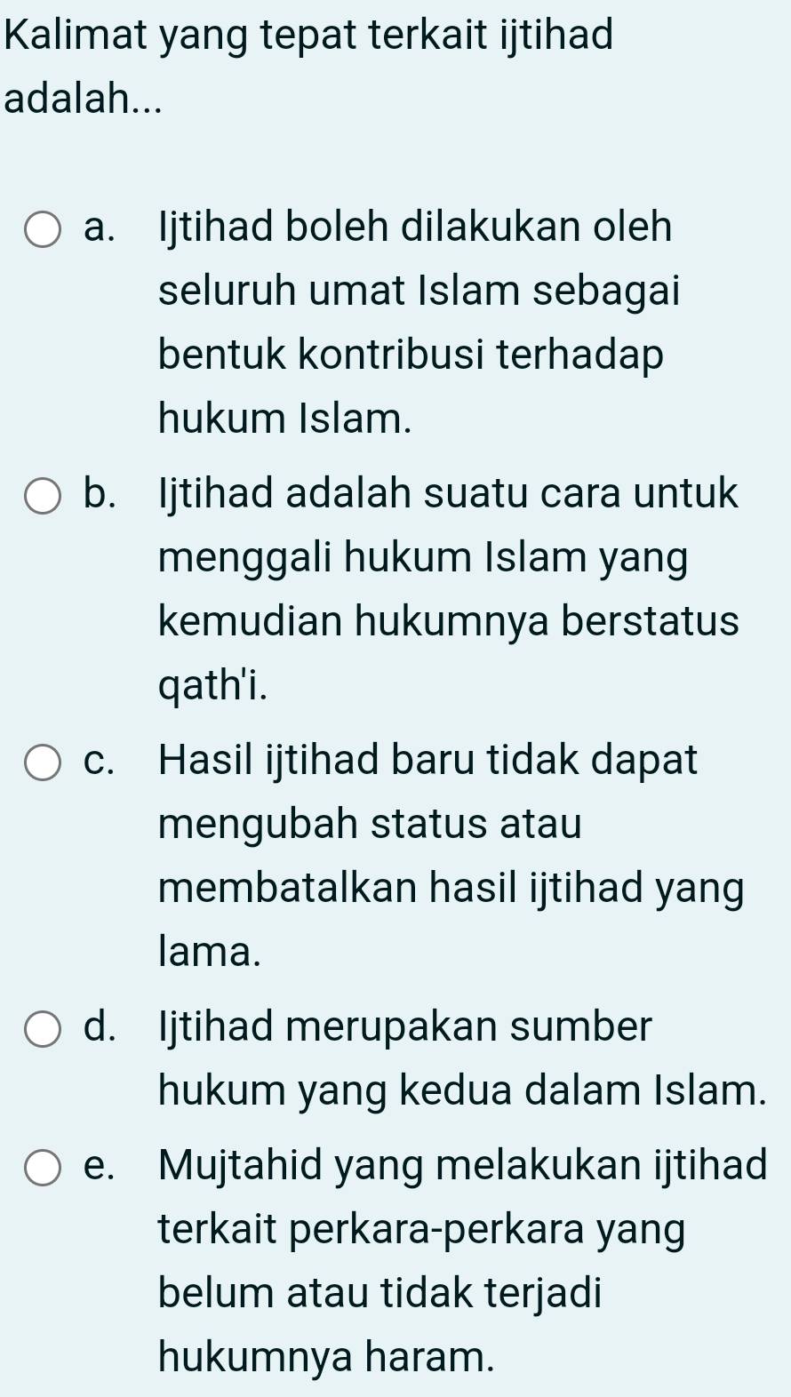 Kalimat yang tepat terkait ijtihad
adalah...
a. Ijtihad boleh dilakukan oleh
seluruh umat Islam sebagai
bentuk kontribusi terhadap
hukum Islam.
b. Ijtihad adalah suatu cara untuk
menggali hukum Islam yang
kemudian hukumnya berstatus
qath'i.
c. Hasil ijtihad baru tidak dapat
mengubah status atau
membatalkan hasil ijtihad yang
lama.
d. Ijtihad merupakan sumber
hukum yang kedua dalam Islam.
e. Mujtahid yang melakukan ijtihad
terkait perkara-perkara yang
belum atau tidak terjadi
hukumnya haram.