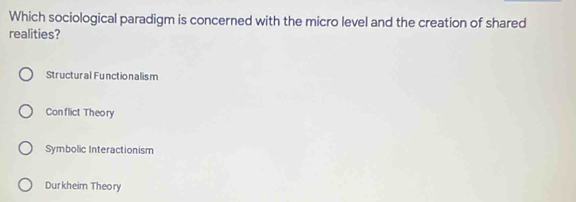 Which sociological paradigm is concerned with the micro level and the creation of shared
realities?
Structural Functionalism
Conflict Theory
Symbolic Interactionism
Durkheim Theory