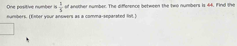 One positive number is  1/5  of another number. The difference between the two numbers is 44. Find the 
numbers. (Enter your answers as a comma-separated list.)