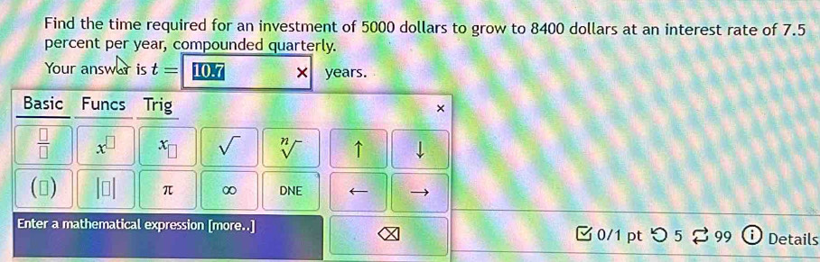 Find the time required for an investment of 5000 dollars to grow to 8400 dollars at an interest rate of 7.5
percent per year, compounded quarterly. 
Your answar is t= 10.7 years. 
Basic Funcs Trig × 
 □ /□   x^(□) x_□  sqrt() sqrt[n]() ↑ 
() beginvmatrix □ endvmatrix π ∞ DNE ← 
Enter a mathematical expression [more..] 0/1 pt つ 99 Details