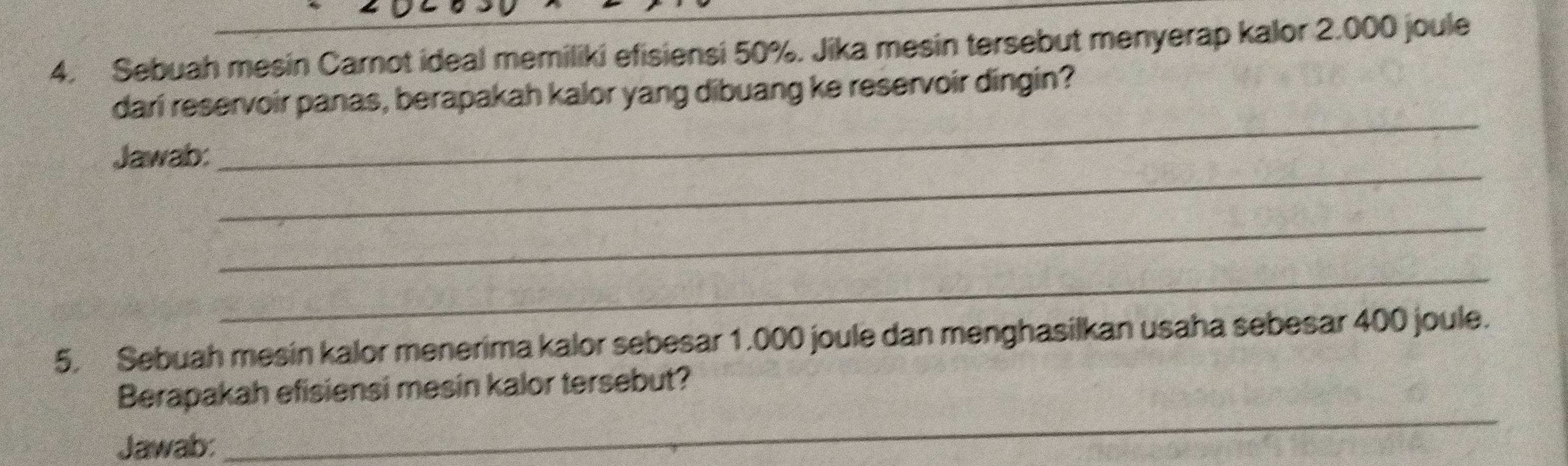 Sebuah mesin Carnot ideal memiliki efisiensi 50%. Jika mesin tersebut menyerap kalor 2.000 joule 
_ 
dari reservoir panas, berapakah kalor yang dibuang ke reservoir dingin? 
_ 
Jawab: 
_ 
_ 
5. Sebuah mesin kalor menerima kalor sebesar 1.000 joule dan menghasilkan usaha sebesar 400 joule. 
Berapakah efisiensi mesin kalor tersebut? 
Jawab: 
_