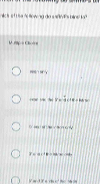 hich of the following do snRNPs bind to?
Multiple Choice
exon only
exon and the 0 end of the intron
5^1 end of the intron only
3' end of the intron only
5° and 9' ends of the intran