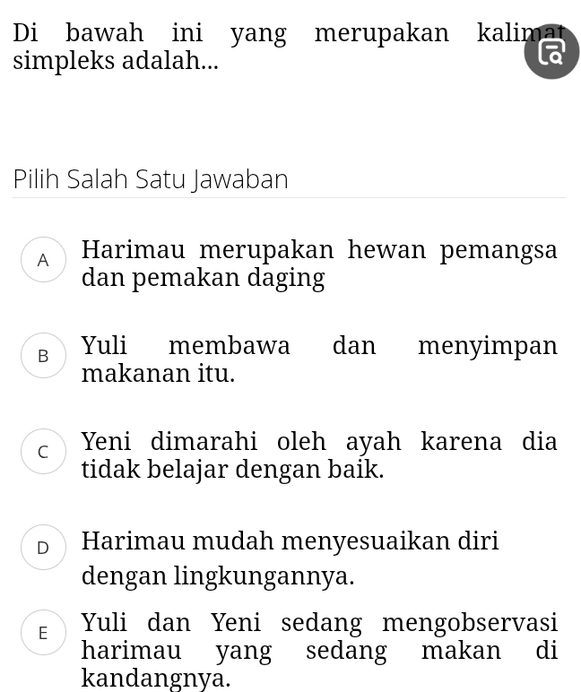 Di bawah ini yang merupakan kalimat
simpleks adalah...
Pilih Salah Satu Jawaban
A Harimau merupakan hewan pemangsa
dan pemakan daging
B Yuli membawa dan menyimpan
makanan itu.
C Yeni dimarahi oleh ayah karena dia
tidak belajar dengan baik.
DHarimau mudah menyesuaikan diri
dengan lingkungannya.
E Yuli dan Yeni sedang mengobservasi
harimau yang sedang makan di
kandangnya.