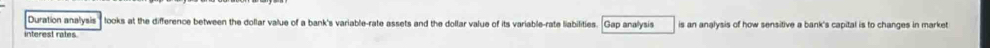 Duration analysis looks at the difference between the dollar value of a bank's variable-rate assets and the dollar value of its variable-rate liabilities. Gap analysis 
interest rates is an analysis of how sensitive a bank's capital is to changes in market