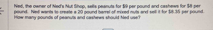 Ned, the owner of Ned's Nut Shop, sells peanuts for $9 per pound and cashews for $8 per
pound. Ned wants to create a 20 pound barrel of mixed nuts and sell it for $8.35 per pound. 
How many pounds of peanuts and cashews should Ned use?