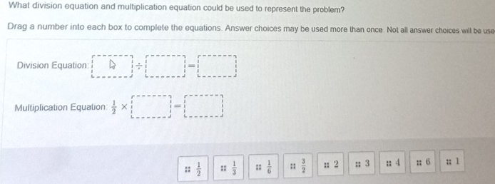 What division equation and multiplication equation could be used to represent the problem? 
Drag a number into each box to complete the equations. Answer choices may be used more than once. Not all answer choices will be use 
Division Equation: □ / □ =□
Multiplication Equation  1/2 * □ =□
:: 1/2  ::  1/3  ::  1/6  :;  3/2  :; 2;; 3;; 4; 6;; 1