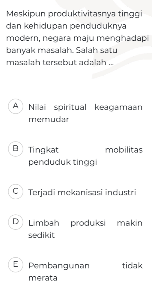 Meskipun produktivitasnya tinggi
dan kehidupan penduduknya
modern, negara maju menghadapi
banyak masalah. Salah satu
masalah tersebut adalah ...
A Nilai spiritual keagamaan
memudar
B Tingkat mobilitas
penduduk tinggi
C Terjadi mekanisasi industri
D Limbah produksi makin
sedikit
E Pembangunan tidak
merata