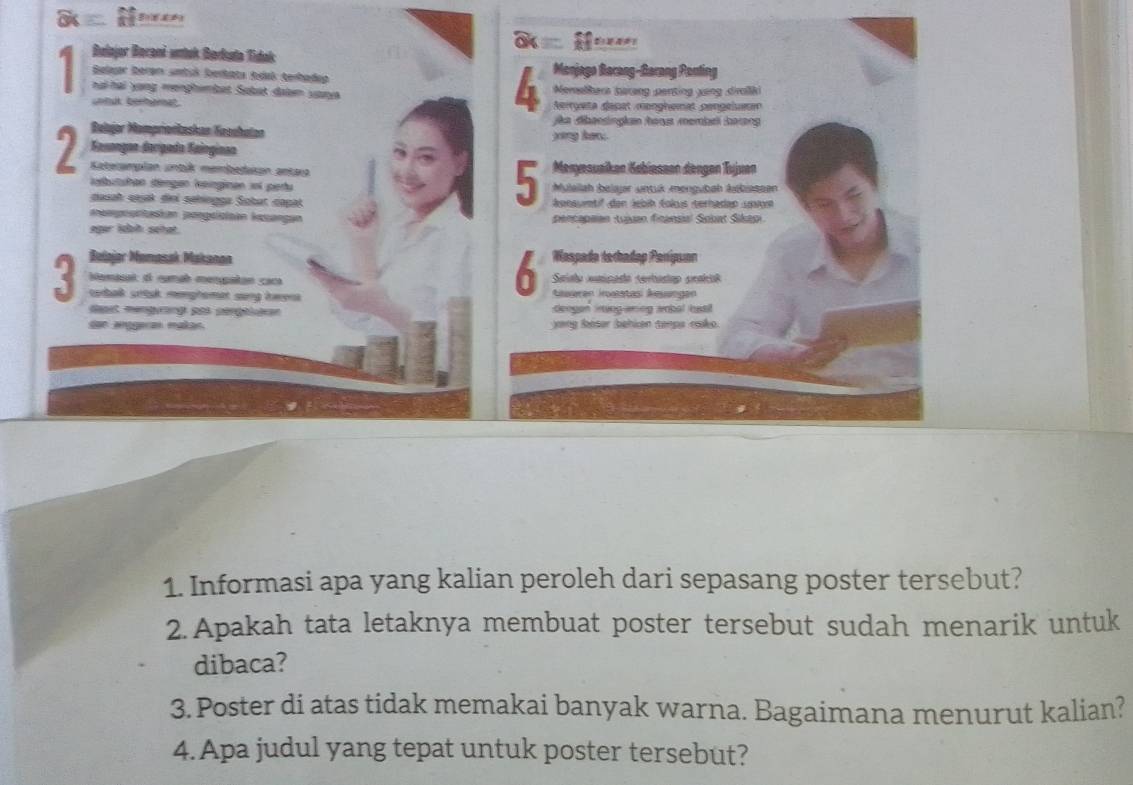 Belajor Borani vntak Berkata Tidak 
Belar beran smtsk berbäta teánk terbadep Monjago Berang-Garang Ponting 
h ạ hại yang menghembet Sabat daten vaay Nemelhera barang penting xang dirliki 
unbut berbrat Argeta dapet monghømat gengeluem 
io dibansingian hoas memiari haang 
Belajor Mompriońkaskan Kaochutan yang hen . 
Sasongan derígada Sainginao 
Menyesuaíken Kabiassen dengen Tujuan 
7 Kateramplan untik membedukon antara 5 énnauntif den Jebih Éolus terhadao uniyn 
lebutshan déngen leinginan 1oi pertu Mulailah beiajr untuk mengubah kebiassen 
duuah sauak diei sähingga Sobat capat 
meespopntusian pengsisiian Icsangan pencapaian :tuäuan finansial Sobat Sikapi 
eger idah sehat. 
Belajar Mumasak Makanon Waspada toradap Panípuan 
6 
Nemisal: d cumab menpatan caca Saíalo cnipado cerbantao praicól 
torbalk srtak menghamat sang hwena Aueren Iroaatasi Aeuangen 
dapet mengyrang pt séngéieren deogon ining aning ambal bss 
aégra maa yang léser behken tenps rako. 
1. Informasi apa yang kalian peroleh dari sepasang poster tersebut? 
2. Apakah tata letaknya membuat poster tersebut sudah menarik untuk 
dibaca? 
3. Poster di atas tidak memakai banyak warna. Bagaimana menurut kalian? 
4. Apa judul yang tepat untuk poster tersebut?