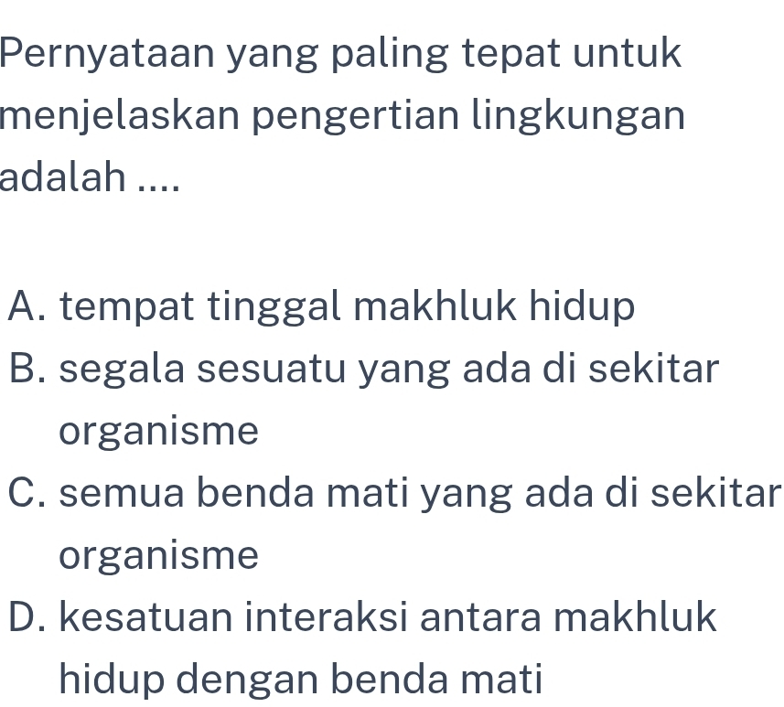 Pernyataan yang paling tepat untuk
menjelaskan pengertian lingkungan
adalah ....
A. tempat tinggal makhluk hidup
B. segala sesuatu yang ada di sekitar
organisme
C. semua benda mati yang ada di sekitar
organisme
D. kesatuan interaksi antara makhluk
hidup dengan benda mati