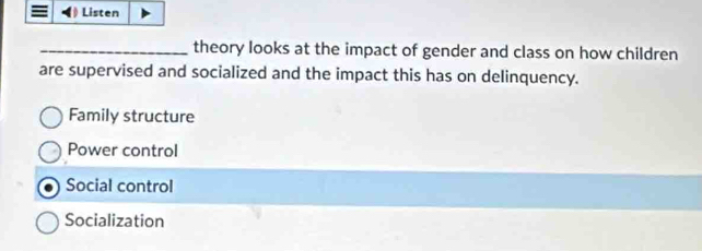 Listen
_theory looks at the impact of gender and class on how children
are supervised and socialized and the impact this has on delinquency.
Family structure
Power control
Social control
Socialization