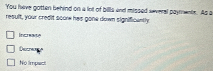 You have gotten behind on a lot of billls and missed several payments. As a
result, your credit score has gone down significantly.
Increase
Decrease
No Impact