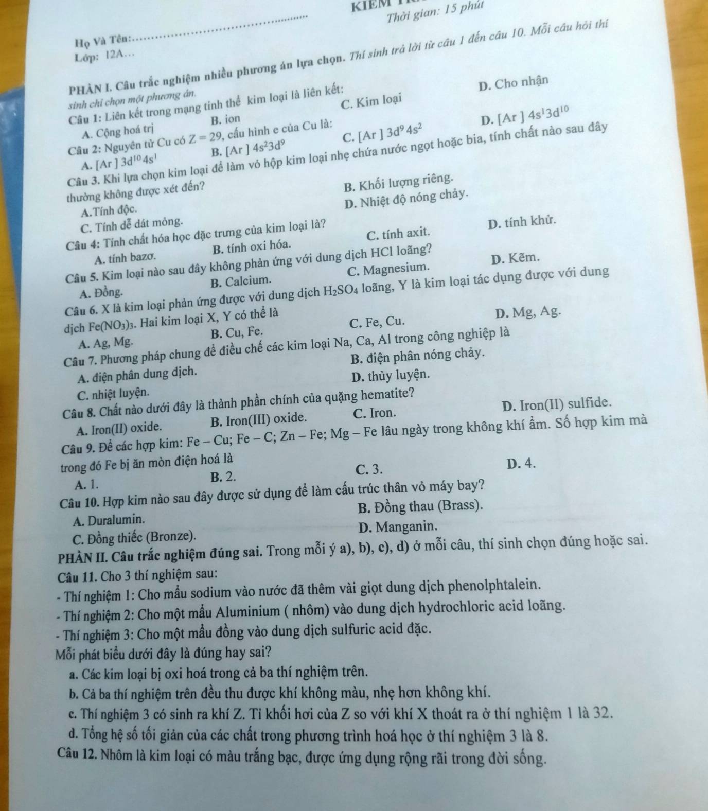 KIEM T
_ Thời gian: 15 phút
Họ Và Tên
PHÀN I. Câu trắc nghiệm nhiều phương án lựa chọn. Thí sinh trả lời từ cầu 1 đến câu 10. Mỗi câu hôi thí
Lớp: 12A…
D. Cho nhận
sinh chi chọn một phương án.
Câu 1: Liên kết trong mạng tinh thể kim loại là liên kết:
D. [Ar]4s^13d^(10)
A. Cộng hoá trị B. ion C. Kim loại
C. [Ar]3d^94s^2
Câu 2: Nguyên tử Cu có Z=29 , cấu hình e của Cu là:
Cầu 3. Khi lựa chọn kim loại để làm vỏ hộp kim loại nhẹ chứa nước ngọt hoặc bia, tính chất nào sau đây
A. [Ar]3d^(10)4s^1 B. [Ar 4s^23d^9
thường không được xét đến?
B. Khối lượng riêng.
A.Tính độc.
D. Nhiệt độ nóng chảy.
C. Tính dễ dát mỏng.
Cầu 4: Tính chất hóa học đặc trưng của kim loại là?
D. tính khử.
A. tính bazơ. B. tính oxi hóa. C. tính axit.
D. Kẽm.
Câu 5. Kim loại nào sau đây không phản ứng với dung dịch HCl loãng?
A. Đồng. B. Calcium. C. Magnesium.
Câu 6. X là kim loại phản ứng được với dung dịch H_2SO_4 loãng, Y là kim loại tác dụng được với dung
djch Fe(NO_3) 03. Hai kim loại X, Y có thể là
D. Mg, Ag.
A. Ag, Mg. B. Cu, Fe. C. Fe, Cu.
Câu 7. Phương pháp chung để điều chế các kim loại Na, Ca, Al trong công nghiệp là
A. điện phân dung dịch. B. điện phân nóng chảy.
C. nhiệt luyện. D. thủy luyện.
Câu 8. Chất nào dưới đây là thành phần chính của quặng hematite?
A. Iron(II) oxide. B. Iron(III) oxide. C. Iron. D. Iron(II) sulfide.
Câu 9. Để các hợp kim: Fe - Cu; Fe - C; Zn - Fe; Mg - Fe lâu ngày trong không khí ẩm. Số hợp kim mà
trong đó Fe bị ăn mòn điện hoá là
A. 1. B. 2. C. 3.
D. 4.
Câu 10. Hợp kim nào sau đây được sử dụng để làm cấu trúc thân vỏ máy bay?
B. Đồng thau (Brass).
A. Duralumin.
C. Đồng thiếc (Bronze). D. Manganin.
PHÀN II. Câu trắc nghiệm đúng sai. Trong mỗi ý a), b), c), d) ở mỗi câu, thí sinh chọn đúng hoặc sai.
Câu 11. Cho 3 thí nghiệm sau:
- Thí nghiệm 1: Cho mầu sodium vào nước đã thêm vài giọt dung dịch phenolphtalein.
- Thí nghiệm 2: Cho một mầu Aluminium ( nhôm) vào dung dịch hydrochloric acid loãng.
- Thí nghiệm 3: Cho một mầu đồng vào dung dịch sulfuric acid đặc.
Mỗi phát biểu dưới đây là đúng hay sai?
a. Các kim loại bị oxi hoá trong cả ba thí nghiệm trên.
b. Cả ba thí nghiệm trên đều thu được khí không màu, nhẹ hơn không khí.
c. Thí nghiệm 3 có sinh ra khí Z. Tỉ khối hơi của Z so với khí X thoát ra ở thí nghiệm 1 là 32.
d. Tổng hệ số tối giản của các chất trong phương trình hoá học ở thí nghiệm 3 là 8.
Câu 12. Nhôm là kim loại có màu trắng bạc, được ứng dụng rộng rãi trong đời sống.