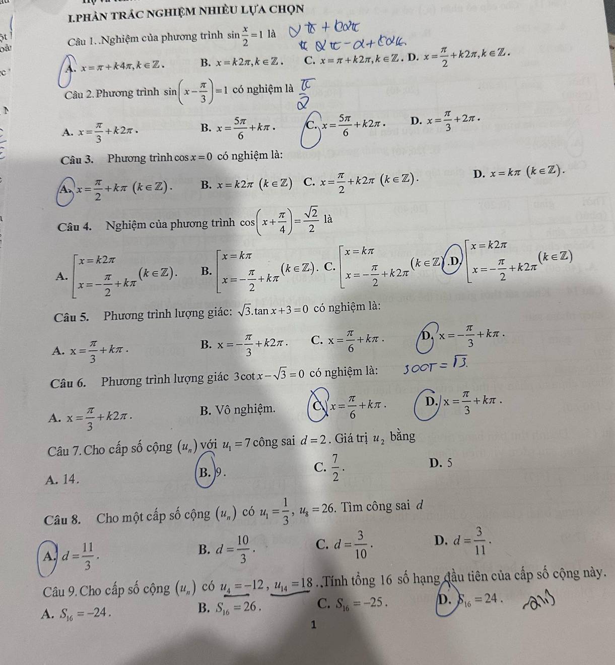 1phảN tRÁC nghIệm nhIÈU lựa chọn
ột l
oài Câu 1..Nghiệm của phương trình sin  x/2 =11a
C
A. x=π +k4π ,k∈ Z. B. x=k2π ,k∈ Z. C. x=π +k2π ,k∈ Z. D. x= π /2 +k2π ,k∈ Z.
Câu 2. Phương trình sin (x- π /3 )=1 có nghiệm là
D
A. x= π /3 +k2π · x= 5π /6 +kπ · x= 5π /6 +k2π · D. x= π /3 +2π ·
B.
Câu 3. Phương trình cos x=0 có nghiệm là:
A x= π /2 +kπ (k∈ Z). B. x=k2π (k∈ Z) C. x= π /2 +k2π (k∈ Z). D. x=kπ (k∈ Z).
Câu 4. Nghiệm của phương trình cos (x+ π /4 )= sqrt(2)/2 la^1
A. beginarrayl x=k2π  x=- π /2 +kπ endarray. (k∈ Z). B. beginarrayl x=kπ  x=- π /2 +kπ endarray. (k∈ Z).C.beginbmatrix x=kπ  x=- π /2 +k2π endarray. (k∈ Z).[x=k2π  x=- π /2 +k2π endarray. (k∈ Z)
Câu 5. Phương trình lượng giác: sqrt(3).tan x+3=0 có nghiệm là:
A. x= π /3 +kπ .
B. x=- π /3 +k2π . C. x= π /6 +kπ . D. x=- π /3 +kπ .
Câu 6. Phương trình lượng giác 3cot x-sqrt(3)=0 có nghiệm là: OOT =sqrt(3).
A. x= π /3 +k2π . B. Vô nghiệm. C x= π /6 +kπ . D. x= π /3 +kπ .
Câu 7. Cho cấp số cộng (u_n) với u_1=7 công sai d=2. Giá trị u_2 bằng
D. 5
B. )9 .
C.  7/2 .
A. 14.
Câu 8. Cho một cấp số cộng (u_n) có u_1= 1/3 ,u_8=26.  Tìm công sai d
A. d= 11/3 .
C.
B. d= 10/3 . d= 3/10 ·
D. d= 3/11 .
Câu 9. Cho cấp số cộng (u_n) có u_4=-12,u_14=18.Tính tổng 16 số hạng đầu tiên của cấp số cộng này.
C. S_16=-25. D. S_16=24.
A. S_16=-24.
B. S_16=26.
1