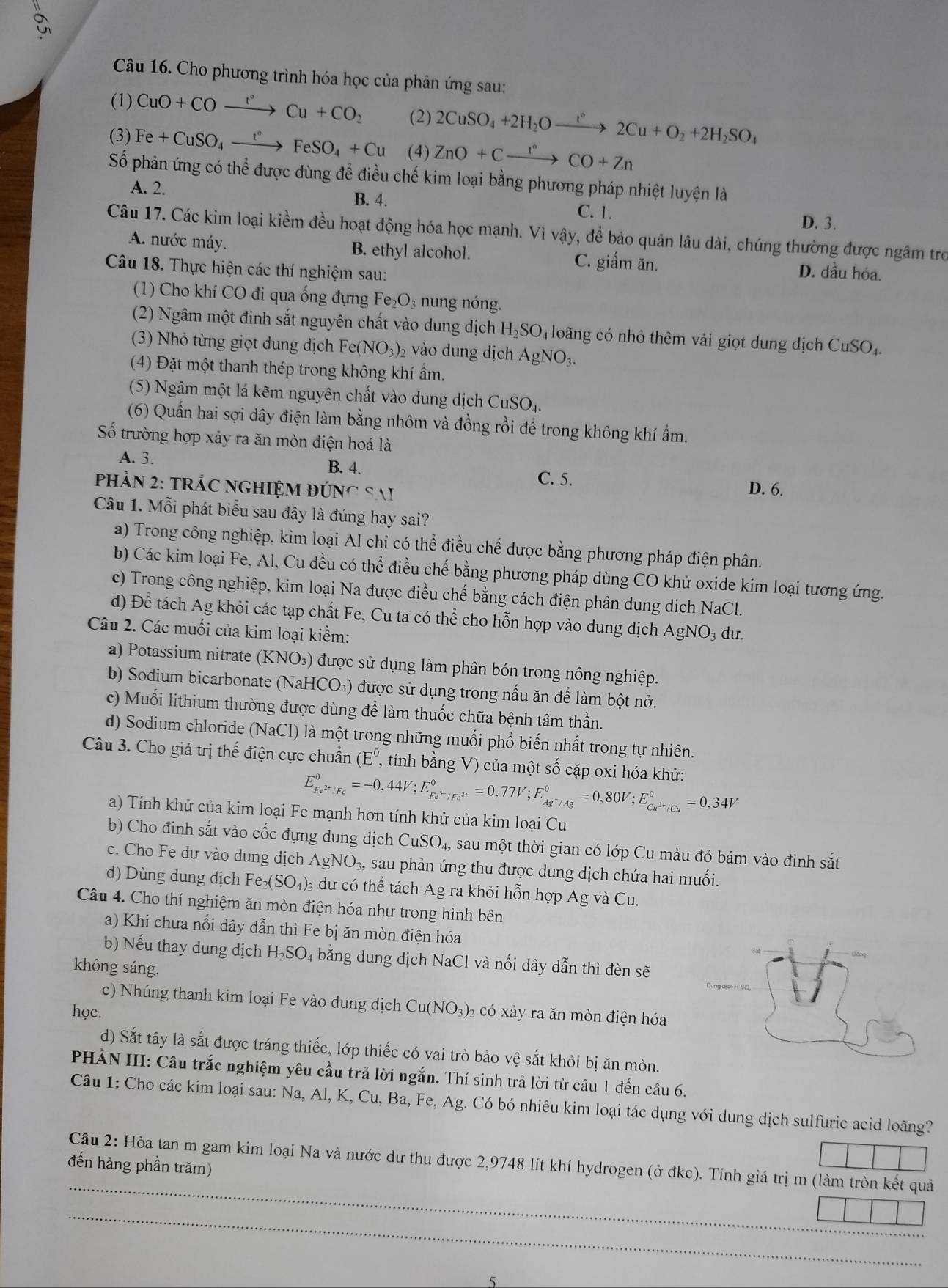 Cho phương trình hóa học của phản ứng sau:
(1) CuO+COxrightarrow I°Cu+CO_2 (2) 2CuSO_4+2H_2Oxrightarrow t°2Cu+O_2+2H_2SO_4
(3) Fe+CuSO_4xrightarrow t°FeSO_4+Cu (4) ZnO+Cxrightarrow I°CO+Zn
Số phản ứng có thể được dùng để điều chế kim loại bằng phương pháp nhiệt luyện là
A. 2. B. 4. C. 1. D. 3.
Câu 17. Các kim loại kiềm đều hoạt động hóa học mạnh. Vì vậy, để bảo quản lâu dài, chúng thường được ngâm tro
A. nước máy. B. ethyl alcohol. C. giấm ăn. D. dầu hóa.
Câu 18. Thực hiện các thí nghiệm sau:
(1) Cho khí CO đi qua ống đựng Fe₂O₃ nung nóng.
(2) Ngâm một đinh sắt nguyên chất vào dung dịch H_2SO_4 lo ng có nhỏ thêm vài giọt dung dịch CuSO_4
(3) Nhỏ từng giọt dung dịch Fe(NO_3)_2 vào dung dịch AgNO_3.
(4) Đặt một thanh thép trong không khí ẩm.
(5) Ngâm một lá kẽm nguyên chất vào dung dịch CuSO₄.
(6) Quấn hai sợi dây điện làm bằng nhôm và đồng rồi để trong không khí ẩm.
Số trường hợp xảy ra ăn mòn điện hoá là
A. 3. B. 4.
C. 5.
PhảN 2: tRÁC NGHIỆM ĐÚng Sai D. 6.
Câu 1. Mỗi phát biểu sau đây là đúng hay sai?
a) Trong công nghiệp, kim loại Al chi có thể điều chế được bằng phương pháp điện phân.
b) Các kim loại Fe, Al, Cu đều có thể điều chế bằng phương pháp dùng CO khử oxide kim loại tương ứng.
c) Trong công nghiệp, kim loại Na được điều chế bằng cách điện phân dung dịch NaCl.
d) Để tách Ag khỏi các tạp chất Fe, Cu ta có thể cho hỗn hợp vào dung dịch AgNO₃ dư.
Câu 2. Các muối của kim loại kiềm:
a)  Potassium nitrate (KNO_3 () được sử dụng làm phân bón trong nông nghiệp.
b) Sodium bicarbonate (NaHCO₃) được sử dụng trong nấu ăn để làm bột nở.
c) Muối lithium thường được dùng để làm thuốc chữa bệnh tâm thần.
d) Sodium chloride (NaCl) là một trong những muối phổ biến nhất trong tự nhiên.
Câu 3. Cho giá trị thế điện cực chuẩn (E^0 7, tính bằng V) của một số cặp oxi hóa khử:
E_Fe^(2+)/Fe^0=-0,44V;E_Fe^(3+)/Fe^(2+)^0=0,77V;E_Ag^+/Ag^0=0,80V;E_Cu^(2+)/Cu^0=0,34V
a) Tính khử của kim loại Fe mạnh hơn tính khử của kim loại Cu
b) Cho đinh sắt vào cốc đựng dung dịch CuSO_4, sau một thời gian có lớp Cu màu đỏ bám vào đinh sắt
c. Cho Fe dư vào dung dịch AgNO_3, sau phản ứng thu được dung dịch chứa hai muối.
d) Dùng dung dịch Fe_2(SO_4): 3 du có thể tách Ag ra khỏi hỗn hợp Ag và Cu.
Câu 4. Cho thí nghiệm ăn mòn điện hóa như trong hình bên
a) Khi chưa nối dây dẫn thì Fe bị ăn mòn điện hóa
b) Nếu thay dung dịch H_2SO_4 bằng dung dịch NaCl và nối dây dẫn thì đèn sẽ
không sáng.
c) Nhúng thanh kim loại Fe vào dung dịch Cu
học. (NO_3) 6 có xảy ra ăn mòn điện hóa
d) Sắt tây là sắt được tráng thiếc, lớp thiếc có vai trò bảo vệ sắt khỏi bị ăn mòn.
PHẢN III: Câu trắc nghiệm yêu cầu trả lời ngắn. Thí sinh trả lời từ câu 1 đến câu 6.
Câu 1: Cho các kim loại sau: Na, Al, K, Cu, Ba, Fe, Ag. Có bó nhiêu kim loại tác dụng với dung dịch sulfuric acid loãng?
Câu 2: Hòa tan m gam kim loại Na và nước dư thu được 2,9748 lít khí hydrogen (ở đkc). Tính giá trị m (làm tròn kết quả
đến hàng phần trăm)