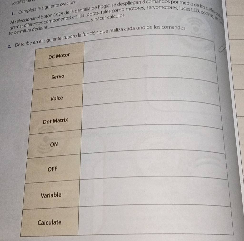 localizar la 
1. Completa la siguiente oración: 
Al seleccionar el botón Chips de la pantalla de Rogic, se despliegan 8 comandos por medio de los cuales po 
y hacer cálculos. 
gramar diferentes componentes en los robots, tales como motores, servomotores, luces LED, bocinas ec t 
trar 
2.uno de los comando.