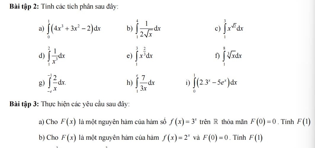 Bài tập 2: Tính các tích phân sau đây: 
a) ∈tlimits _0^(1(4x^3)+3x^2-2)dx b) ∈tlimits _1^(4frac 1)2sqrt(x)dx c) ∈tlimits _1^(3x^sqrt(2))dx
d) ∈tlimits _1^(2frac 1)x^3dx e) ∈tlimits _1^(3x^frac 2)3dx f) ∈tlimits _1^(8sqrt [3]x)dx
g) ∈tlimits _(-e)^(-1) 2/x dx. ∈tlimits _1^(efrac 7)3xdx i) ∈tlimits _0^(1(2.3^x)-5e^x)dx
h) 
Bài tập 3: Thực hiện các yêu cầu sau đây: 
a) Cho F(x) là một nguyên hàm của hàm số f(x)=3^x trên R thỏa mãn F(0)=0. Tính F(1)
b) Cho F(x) là một nguyên hàm của hàm f(x)=2^x và F(0)=0. Tính F(1)