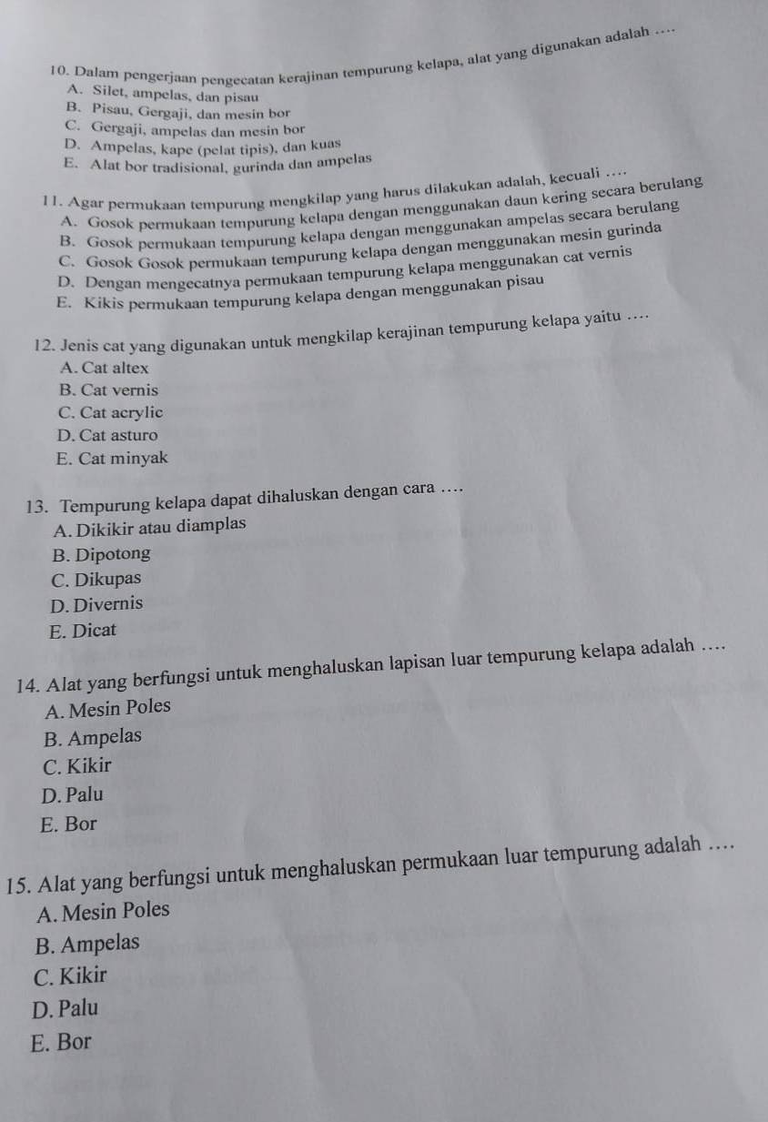 Dalam pengerjaan pengecatan kerajinan tempurung kelapa, alat yang digunakan adalah …
A. Silet, ampelas, dan pisau
B. Pisau, Gergaji, dan mesin bor
C. Gergaji, ampelas dan mesin bor
D. Ampelas, kape (pelat tipis), dan kuas
E. Alat bor tradisional, gurinda dan ampelas
l 1. Agar permukaan tempurung mengkilap yang harus dilakukan adalah, kecuali …...
A. Gosok permukaan tempurung kelapa dengan menggunakan daun kering secara berulang
B. Gosok permukaan tempurung kelapa dengan menggunakan ampelas secara berulang
C. Gosok Gosok permukaan tempurung kelapa dengan menggunakan mesin gurinda
D. Dengan mengecatnya permukaan tempurung kelapa menggunakan cat vernis
E. Kikis permukaan tempurung kelapa dengan menggunakan pisau
12. Jenis cat yang digunakan untuk mengkilap kerajinan tempurung kelapa yaitu …
A. Cat altex
B. Cat vernis
C. Cat acrylic
D. Cat asturo
E. Cat minyak
13. Tempurung kelapa dapat dihaluskan dengan cara …...
A. Dikikir atau diamplas
B. Dipotong
C. Dikupas
D. Divernis
E. Dicat
14. Alat yang berfungsi untuk menghaluskan lapisan luar tempurung kelapa adalah ….
A. Mesin Poles
B. Ampelas
C. Kikir
D. Palu
E. Bor
15. Alat yang berfungsi untuk menghaluskan permukaan luar tempurung adalah …
A. Mesin Poles
B. Ampelas
C. Kikir
D. Palu
E. Bor