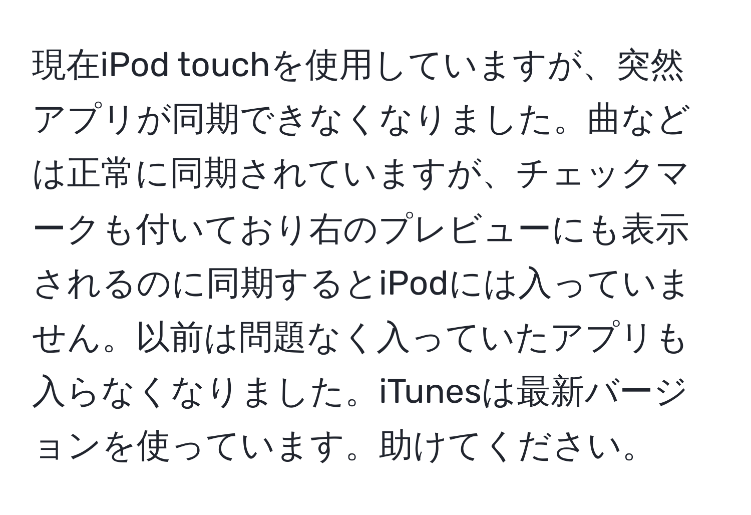 現在iPod touchを使用していますが、突然アプリが同期できなくなりました。曲などは正常に同期されていますが、チェックマークも付いており右のプレビューにも表示されるのに同期するとiPodには入っていません。以前は問題なく入っていたアプリも入らなくなりました。iTunesは最新バージョンを使っています。助けてください。