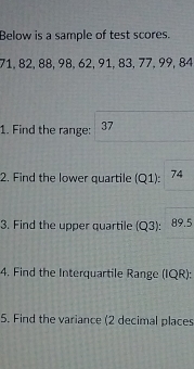 Below is a sample of test scores.
71, 82, 88, 98, 62, 91, 83, 77, 99, 84
1. Find the range: 37
2. Find the lower quartile (Q1) : | 74
3. Find the upper quartile (Q3): 89.5
4. Find the Interquartile Range (IQR): 
5. Find the variance (2 decimal places