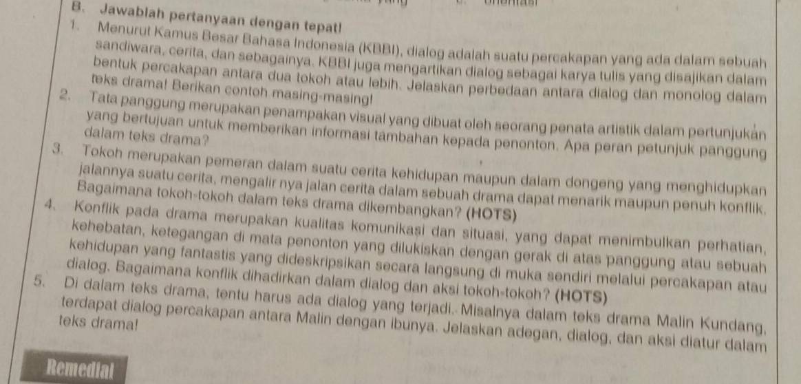 Jawablah pertanyaan dengan tepat!
1. Menurut Kamus Besar Bahasa Indonesia (KBBI), dialog adalah suatu percakapan yang ada dalam sebuah
sandiwara, cerita, dan sebagainya. KBBI juga mengartikan dialog sebagai karya tulis yang disajikan dalam
bentuk percakapan antara dua tokoh atau lebih. Jelaskan perbedaan antara dialog dan monolog dalam
teks drama! Berikan contoh masing-masing!
2. Tata panggung merupakan penampakan visual yang dibuat oleh seorang penata artistik dalam pertunjukán
yang bertujuan untuk memberikan informasi tambahan kepada penonton. Apa peran petunjuk panggung
dalam teks drama?
3. Tokoh merupakan pemeran dalam suatu cerita kehidupan maupun dalam dongeng yang menghidupkan
jalannya suatu cerita, mengalir nya jalan cerita dalam sebuah drama dapat menarik maupun penuh konflik.
Bagaimana tokoh-tokoh dalam teks drama dikembangkan? (HOTS)
4. Konflik pada drama merupakan kualitas komunikasi dan situasi, yang dapat menimbulkan perhatian,
kehebatan, ketegangan di mata penonton yang dilukiskan dengan gerak di atas panggung atau sebuah
kehidupan yang fantastis yang dideskripsikan secara langsung di muka sendiri melalui percakapan atau
dialog. Bagaimana konflik dihadirkan dalam dialog dan aksi tokoh-tokoh? (HOTS)
5. Di dalam teks drama, tentu harus ada dialog yang terjadi. Misalnya dalam teks drama Malin Kundang,
teks drama!
terdapat dialog percakapan antara Malin dengan ibunya. Jelaskan adegan, dialog, dan aksi diatur dalam
Remedial