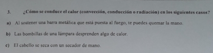 ¿Cómo se conduce el calor (convección, conducción o radiación) en los siguientes casos?
a) Al sostener una barra metálica que está puesta al fuego, te puedes quemar la mano.
b) Las bombillas de una lámpara desprenden algo de calor.
e) El cabello se seca con un secador de mano.