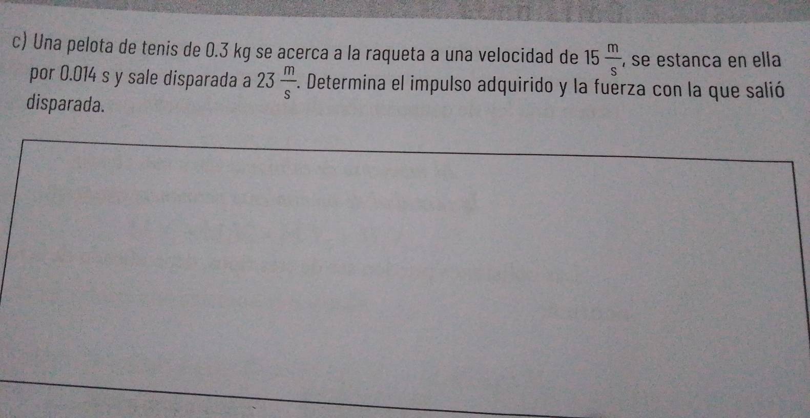 Una pelota de tenis de 0.3 kg se acerca a la raqueta a una velocidad de 15 m/s  , se estanca en ella 
por 0.014 s y sale disparada a 23 m/s . . Determina el impulso adquirido y la fuerza con la que salió 
disparada.