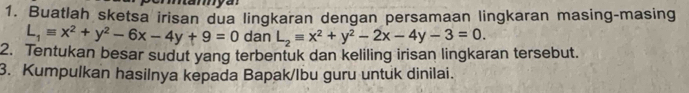 Buatlah sketsa irisan dua lingkaran dengan persamaan lingkaran masing-masing
L_1equiv x^2+y^2-6x-4y+9=0 dan L_2equiv x^2+y^2-2x-4y-3=0. 
2. Tentukan besar sudut yang terbentuk dan keliling irisan lingkaran tersebut.
3. Kumpulkan hasiInya kepada Bapak/lbu guru untuk dinilai.